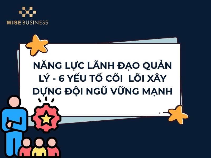 NĂNG LỰC LÃNH ĐẠO QUẢN LÝ - 6 YẾU TỐ CÕI LÕI XÂY DỰNG ĐỘI NGŨ VỮNG MẠNH