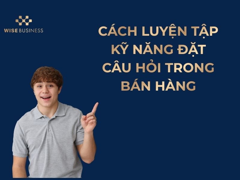 KỸ NĂNG ĐẶT CÂU HỎI TRONG BÁN HÀNG GIÚP HIỂU RÕ NHU CẦU VÀ CHỐT ĐƠN HIỆU QUẢ